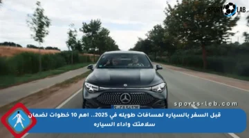 قبل السفر بالسيارة لمسافات طويلة في 2025.. أهم 10 خطوات لضمان سلامتك وأداء السيارة
